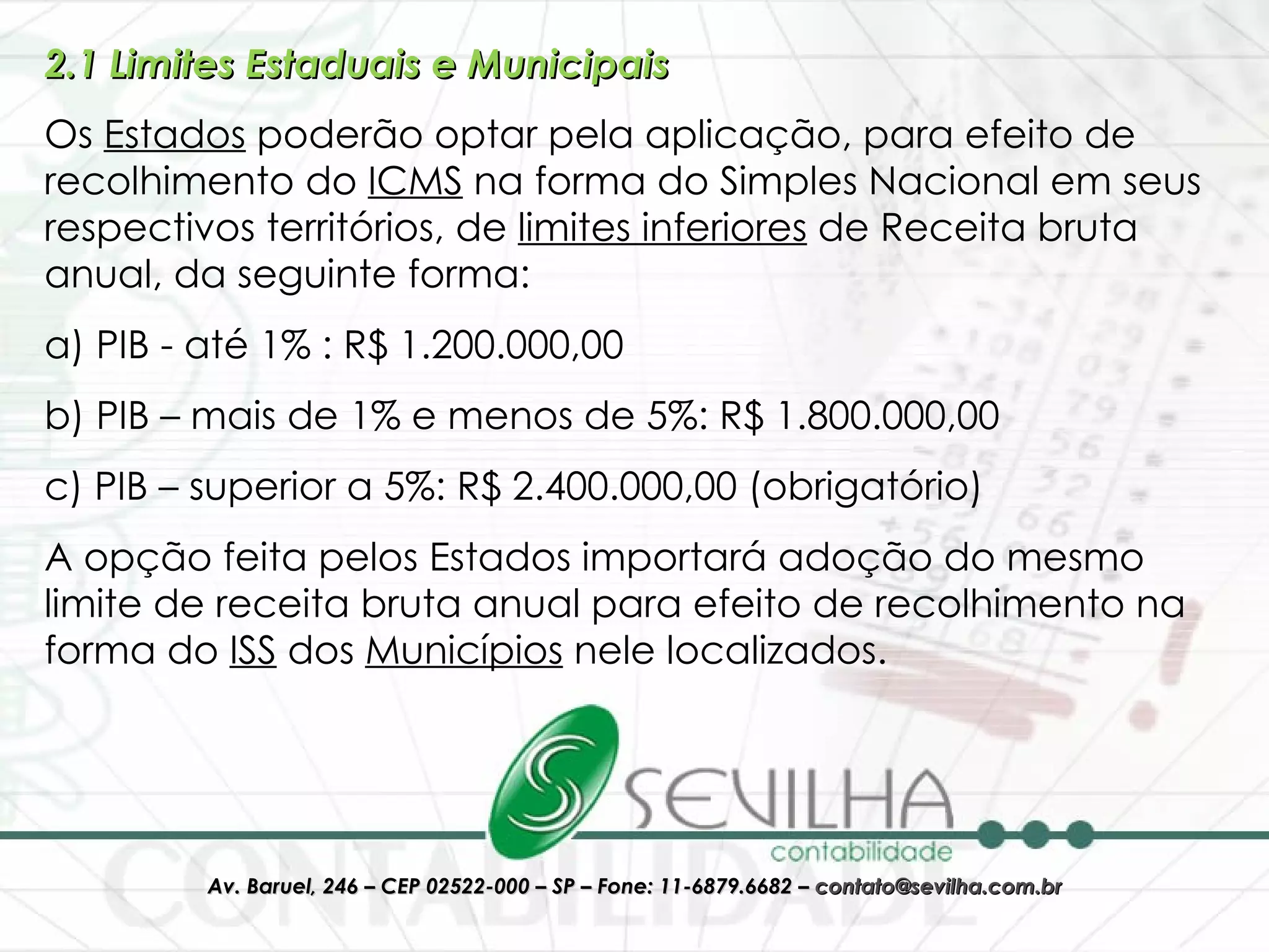 2.1 Limites Estaduais e Municipais Os  Estados  poderão optar pela aplicação, para efeito de recolhimento do  ICMS  na forma do Simples Nacional em seus respectivos territórios, de  limites inferiores  de Receita bruta anual, da seguinte forma:   a) PIB - até 1% : R$ 1.200.000,00 b) PIB – mais de 1% e menos de 5%: R$ 1.800.000,00 c) PIB – superior a 5%: R$ 2.400.000,00 (obrigatório) A opção feita pelos Estados importará adoção do mesmo limite de receita bruta anual para efeito de recolhimento na forma do  ISS  dos  Municípios  nele localizados. 