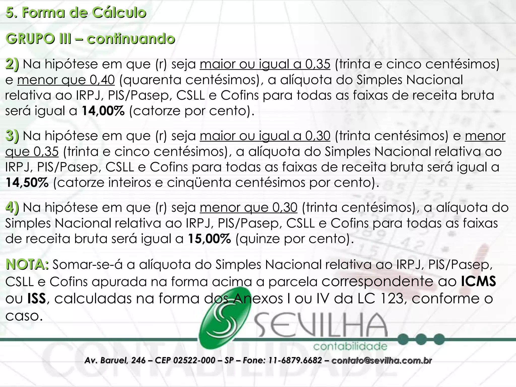 5. Forma de Cálculo GRUPO III – continuando 2)  Na hipótese em que (r) seja  maior ou igual a 0,35  (trinta e cinco centésimos) e  menor que 0,40  (quarenta centésimos), a alíquota do Simples Nacional relativa ao IRPJ, PIS/Pasep, CSLL e Cofins para todas as faixas de receita bruta será igual a  14,00%  (catorze por cento).  3)  Na hipótese em que (r) seja  maior ou igual a 0,30  (trinta centésimos) e  menor que 0,35  (trinta e cinco centésimos), a alíquota do Simples Nacional relativa ao IRPJ, PIS/Pasep, CSLL e Cofins para todas as faixas de receita bruta será igual a  14,50%  (catorze inteiros e cinqüenta centésimos por cento).  4)  Na hipótese em que (r) seja  menor que 0,30  (trinta centésimos), a alíquota do Simples Nacional relativa ao IRPJ, PIS/Pasep, CSLL e Cofins para todas as faixas de receita bruta será igual a  15,00%  (quinze por cento).  NOTA:  Somar-se-á a alíquota do Simples Nacional relativa ao IRPJ, PIS/Pasep, CSLL e Cofins apurada na forma acima a parcela  correspondente ao  ICMS  ou  ISS , calculadas na forma dos Anexos I ou IV da LC 123, conforme o caso. 