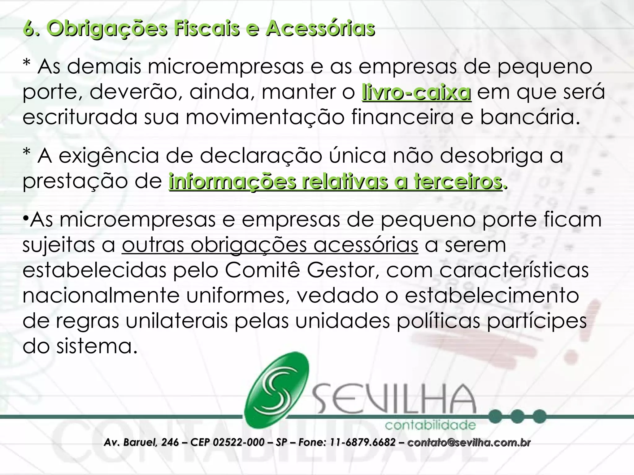 6. Obrigações Fiscais e Acessórias * As demais microempresas e as empresas de pequeno porte, deverão, ainda, manter o   livro-caixa   em que será escriturada sua movimentação financeira e bancária. * A exigência de declaração única não desobriga a prestação de  informações relativas a terceiros .  As microempresas e empresas de pequeno porte ficam sujeitas a  outras obrigações acessórias  a serem estabelecidas pelo Comitê Gestor, com características nacionalmente uniformes, vedado o estabelecimento de regras unilaterais pelas unidades políticas partícipes do sistema.  