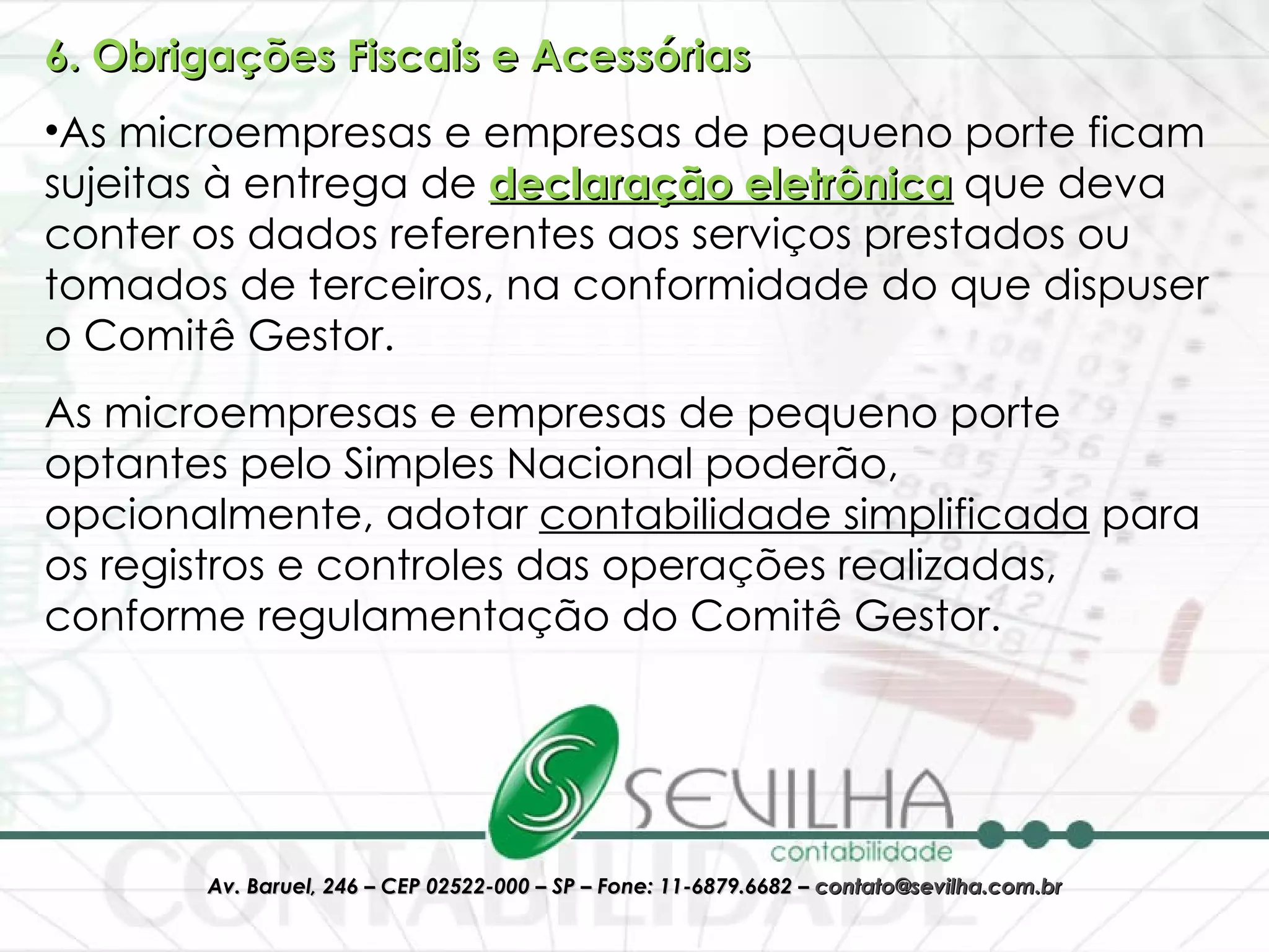 6. Obrigações Fiscais e Acessórias As microempresas e empresas de pequeno porte ficam sujeitas à entrega de  declaração eletrônica   que deva conter os dados referentes aos serviços prestados ou tomados de terceiros, na conformidade do que dispuser o Comitê Gestor.  As microempresas e empresas de pequeno porte optantes pelo Simples Nacional poderão, opcionalmente, adotar  contabilidade simplificada  para os registros e controles das operações realizadas, conforme regulamentação do Comitê Gestor.  