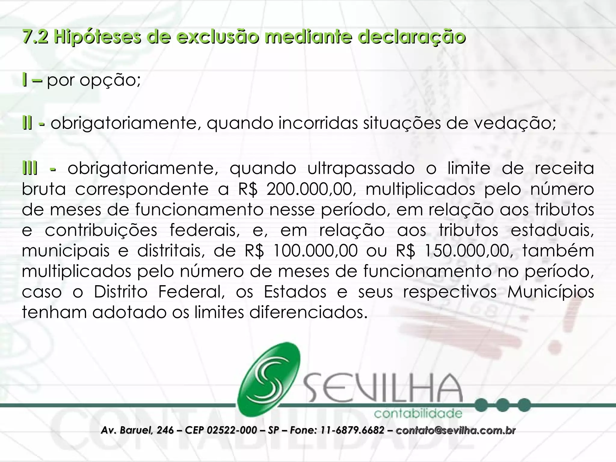 7.2 Hipóteses de exclusão mediante declaração I –  por opção; II -  obrigatoriamente, quando incorridas situações de vedação; III -  obrigatoriamente, quando ultrapassado o limite de receita bruta correspondente a R$ 200.000,00, multiplicados pelo número de meses de funcionamento nesse período, em relação aos tributos e contribuições federais, e, em relação aos tributos estaduais, municipais e distritais, de R$ 100.000,00 ou R$ 150.000,00, também multiplicados pelo número de meses de funcionamento no período, caso o Distrito Federal, os Estados e seus respectivos Municípios tenham adotado os limites diferenciados. 