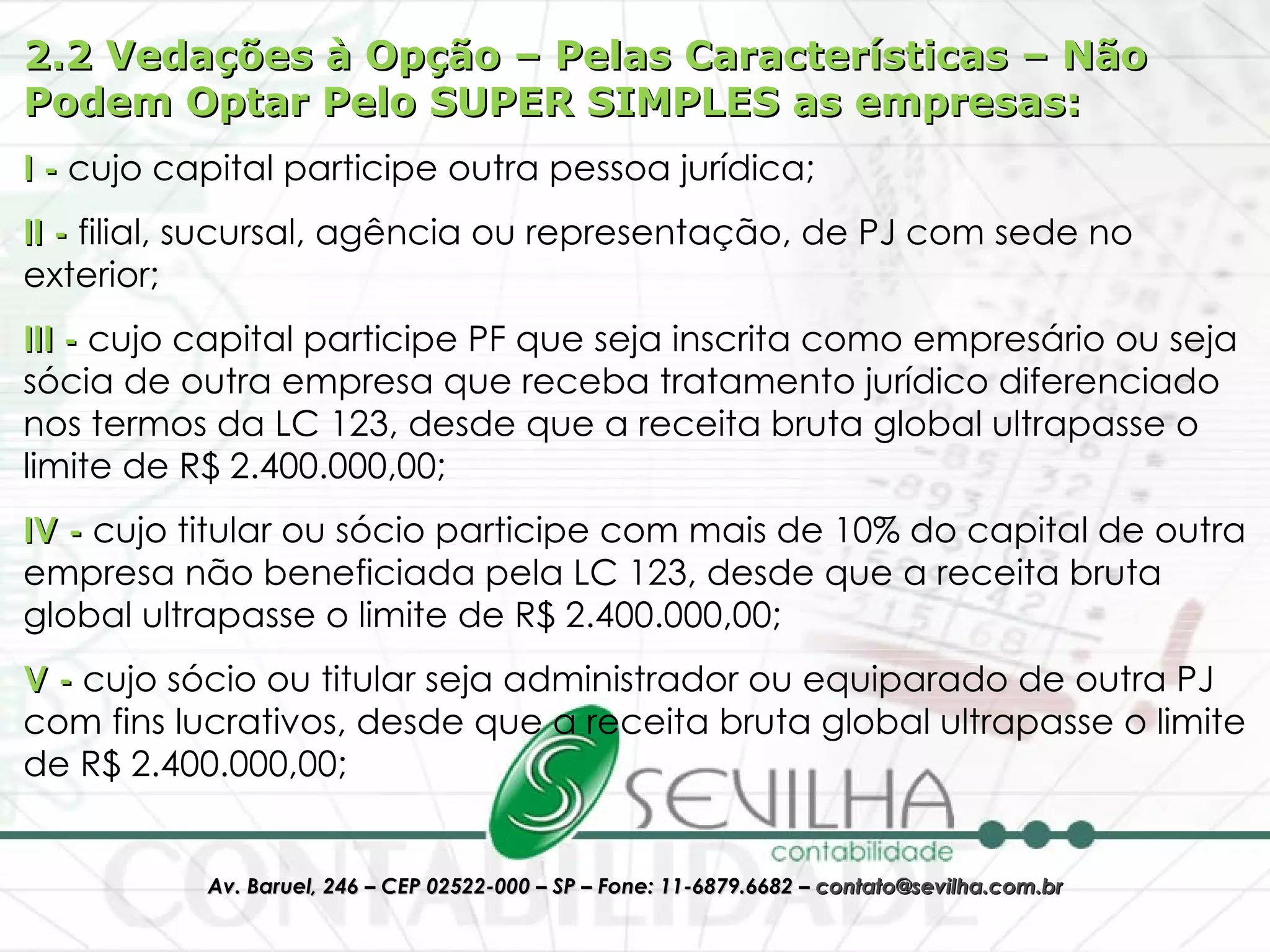 2.2 Vedações à Opção – Pelas Características – Não Podem Optar Pelo SUPER SIMPLES as empresas: I -  cujo capital participe outra pessoa jurídica;  II -  filial, sucursal, agência ou representação, de PJ com sede no exterior;  III -  cujo capital participe PF que seja inscrita como empresário ou seja sócia de outra empresa que receba tratamento jurídico diferenciado nos termos da LC 123, desde que a receita bruta global ultrapasse o limite de R$ 2.400.000,00;  IV -  cujo titular ou sócio participe com mais de 10% do capital de outra empresa não beneficiada pela LC 123, desde que a receita bruta global ultrapasse o limite de R$ 2.400.000,00;  V -  cujo sócio ou titular seja administrador ou equiparado de outra PJ com fins lucrativos, desde que a receita bruta global ultrapasse o limite de R$ 2.400.000,00;  