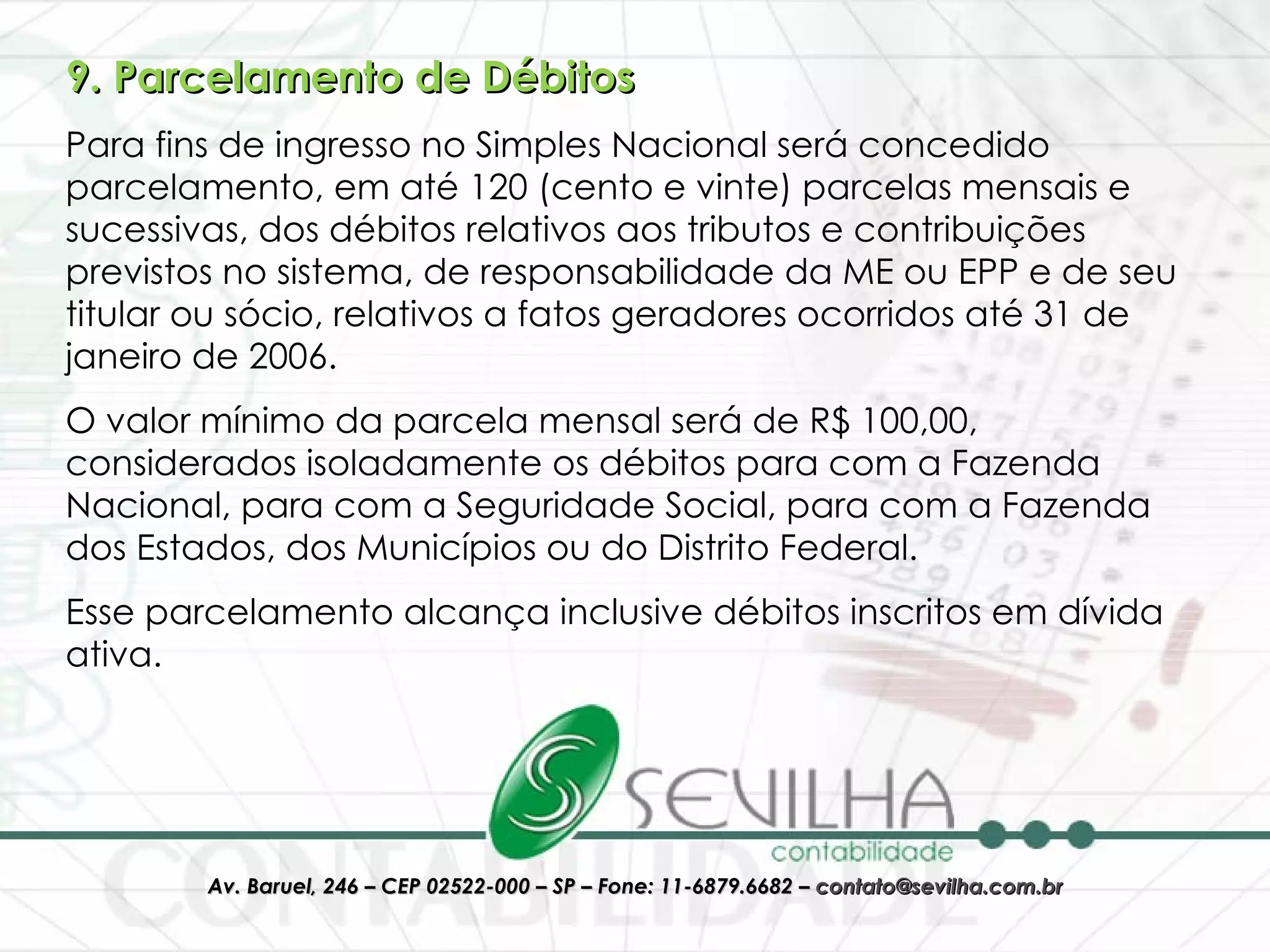 9. Parcelamento de Débitos Para fins de ingresso no Simples Nacional será concedido parcelamento, em até 120 (cento e vinte) parcelas mensais e sucessivas, dos débitos relativos aos tributos e contribuições previstos no sistema, de responsabilidade da ME ou EPP e de seu titular ou sócio, relativos a fatos geradores ocorridos até 31 de janeiro de 2006.  O valor mínimo da parcela mensal será de R$ 100,00, considerados isoladamente os débitos para com a Fazenda Nacional, para com a Seguridade Social, para com a Fazenda dos Estados, dos Municípios ou do Distrito Federal.  Esse parcelamento alcança inclusive débitos inscritos em dívida ativa.  