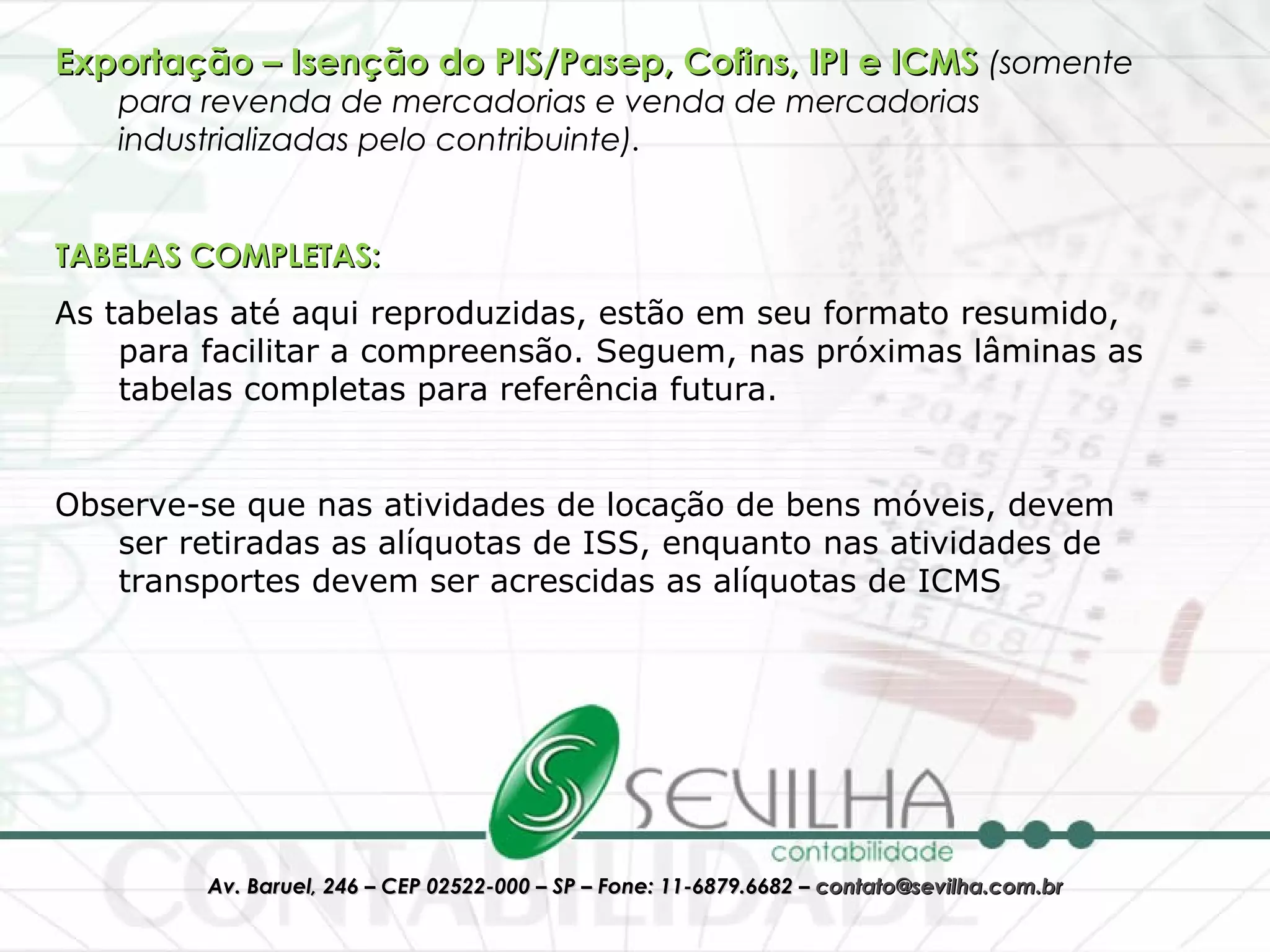 Exportação – Isenção do PIS/Pasep, Cofins, IPI e ICMS  (somente para revenda de mercadorias e venda de mercadorias industrializadas pelo contribuinte). TABELAS COMPLETAS: As tabelas até aqui reproduzidas, estão em seu formato resumido, para facilitar a compreensão. Seguem, nas próximas lâminas as tabelas completas para referência futura. Observe-se que nas atividades de locação de bens móveis, devem ser retiradas as alíquotas de ISS, enquanto nas atividades de transportes devem ser acrescidas as alíquotas de ICMS 