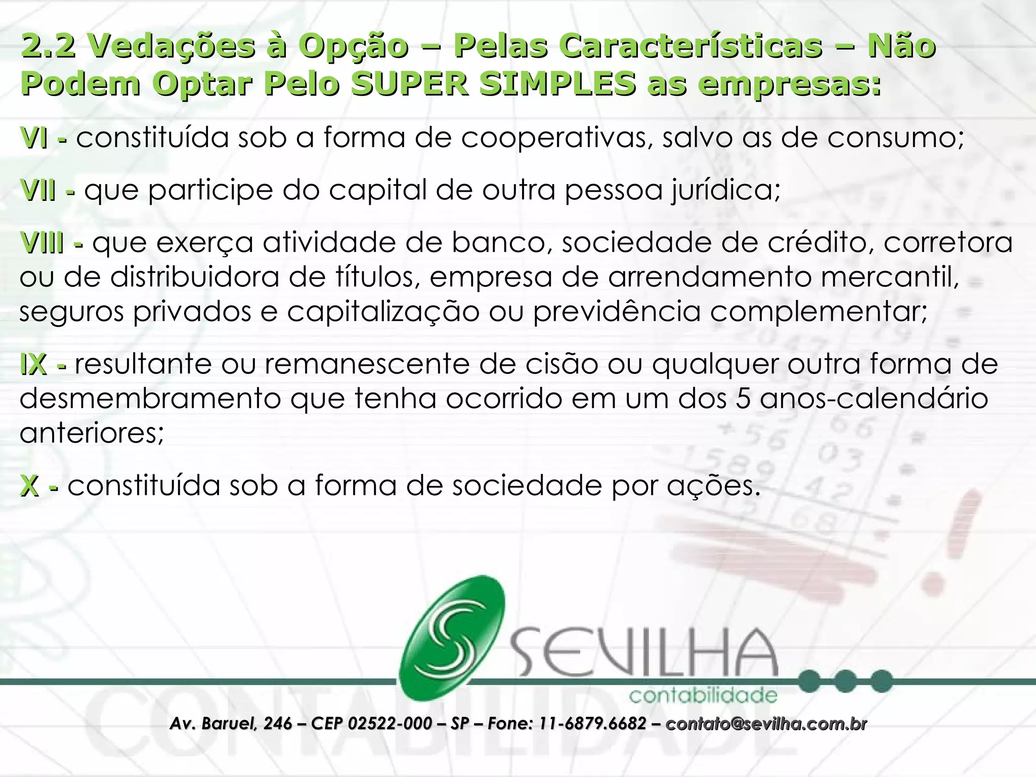 2.2 Vedações à Opção – Pelas Características – Não Podem Optar Pelo SUPER SIMPLES as empresas: VI -  constituída sob a forma de cooperativas, salvo as de consumo;  VII -  que participe do capital de outra pessoa jurídica;  VIII -  que exerça atividade de banco, sociedade de crédito, corretora ou de distribuidora de títulos, empresa de arrendamento mercantil, seguros privados e capitalização ou previdência complementar;  IX -  resultante ou remanescente de cisão ou qualquer outra forma de desmembramento que tenha ocorrido em um dos 5 anos-calendário anteriores;  X -  constituída sob a forma de sociedade por ações. 
