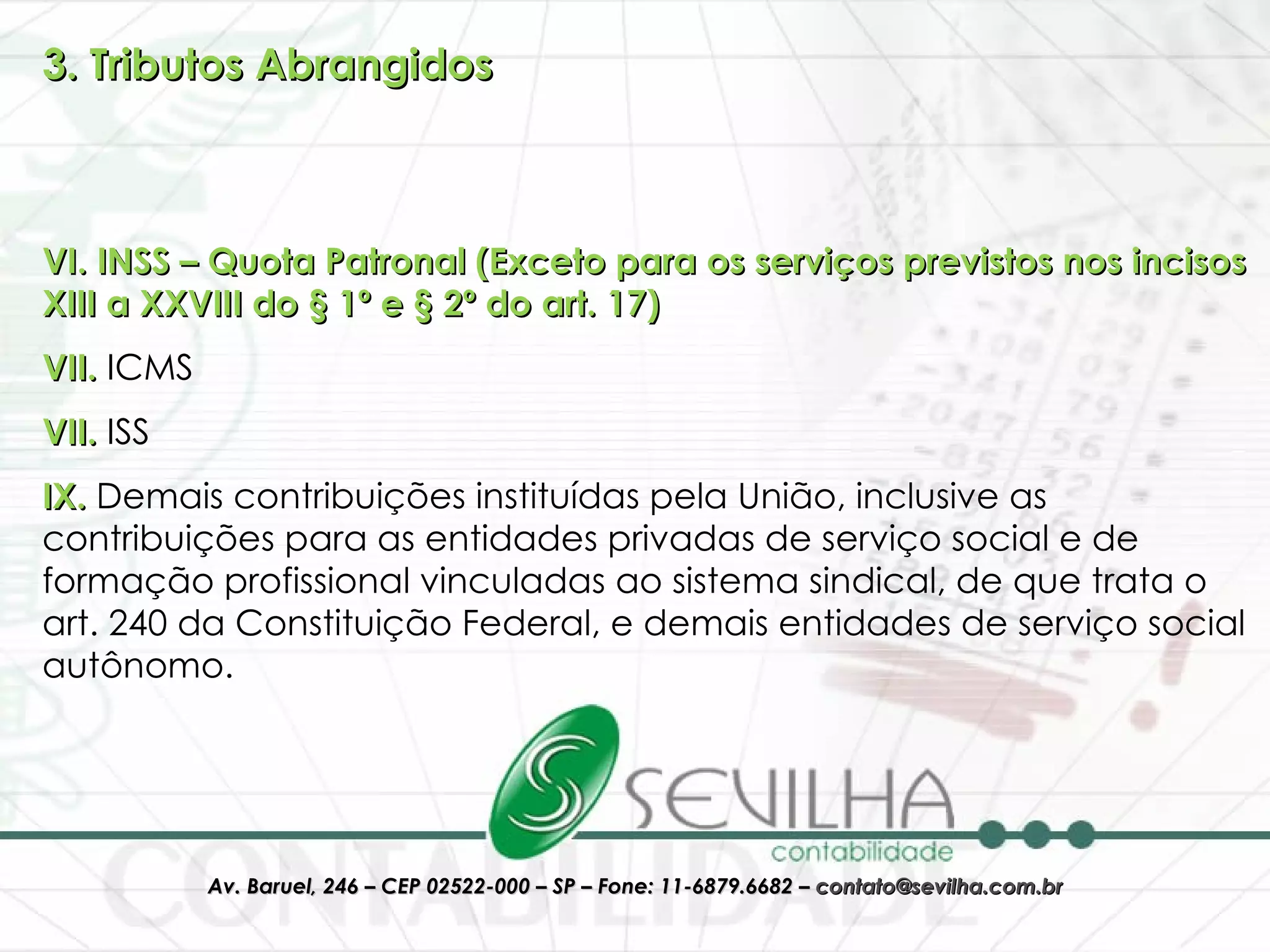 3. Tributos Abrangidos VI. INSS – Quota Patronal (Exceto para os serviços previstos nos incisos XIII a XXVIII do § 1º e § 2º do art. 17) VII.  ICMS VII.  ISS IX.  Demais contribuições instituídas pela União, inclusive as contribuições para as entidades privadas de serviço social e de formação profissional vinculadas ao sistema sindical, de que trata o art. 240 da Constituição Federal, e demais entidades de serviço social autônomo. 
