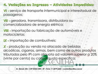 4. Vedações ao Ingresso – Atividades Impedidas: VI -  serviço de transporte intermunicipal e interestadual de passageiros; VII -  geradora, transmissora, distribuidora ou comercializadora de energia elétrica;  VIII -  importação ou fabricação de automóveis e motocicletas;  IX -  importação de combustíveis;  X -  produção ou venda no atacado de bebidas alcoólicas, cigarros, armas, bem como de outros produtos tributados pelo IPI com alíquota ad valorem superior a 20% (vinte por cento) ou com alíquota específica;  