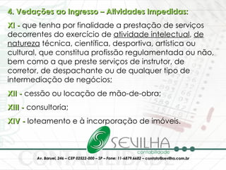 4. Vedações ao Ingresso – Atividades Impedidas: XI -  que tenha por finalidade a prestação de serviços decorrentes do exercício de  atividade intelectual ,  de natureza  técnica, científica, desportiva, artística ou cultural, que constitua profissão regulamentada ou não, bem como a que preste serviços de instrutor, de corretor, de despachante ou de qualquer tipo de intermediação de negócios;  XII -  cessão ou locação de mão-de-obra;  XIII -  consultoria;  XIV -  loteamento e à incorporação de imóveis. 