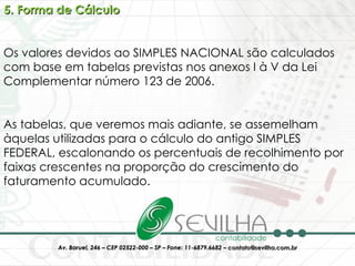 5. Forma de Cálculo Os valores devidos ao SIMPLES NACIONAL são calculados com base em tabelas previstas nos anexos I à V da Lei Complementar número 123 de 2006. As tabelas, que veremos mais adiante, se assemelham àquelas utilizadas para o cálculo do antigo SIMPLES FEDERAL, escalonando os percentuais de recolhimento por faixas crescentes na proporção do crescimento do faturamento acumulado. 