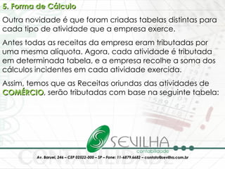 5. Forma de Cálculo Outra novidade é que foram criadas tabelas distintas para cada tipo de atividade que a empresa exerce. Antes todas as receitas da empresa eram tributadas por uma mesma alíquota. Agora, cada atividade é tributada em determinada tabela, e a empresa recolhe a soma dos cálculos incidentes em cada atividade exercida. Assim, temos que as Receitas oriundas das atividades de  COMÉRCIO , serão tributadas com base na seguinte tabela: 