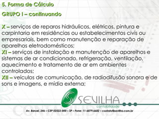 5. Forma de Cálculo GRUPO I – continuando X –  serviços de reparos hidráulicos, elétricos, pintura e carpintaria em residências ou estabelecimentos civis ou empresariais, bem como manutenção e reparação de aparelhos eletrodomésticos; XI –  serviços de instalação e manutenção de aparelhos e sistemas de ar condicionado, refrigeração, ventilação, aquecimento e tratamento de ar em ambientes controlados; XII –  veículos de comunicação, de radiodifusão sonora e de sons e imagens, e mídia externa; 