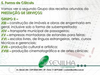 5. Forma de Cálculo Vamos ver o segundo Grupo das receitas oriundas da  PRESTAÇÃO DE SERVIÇOS : GRUPO II – XIII –  construção de imóveis e obras de engenharia em geral, inclusive sob a forma de subempreitada;  XIV –  transporte municipal de passageiros; XV –  empresas montadoras de estandes para feiras; XVI –  escolas livres, de línguas estrangeiras, artes, cursos técnicos e gerenciais; XVII –  produção cultural e artística; XVIII –  produção cinematográfica e de artes cênicas; 