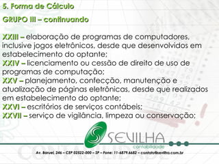 5. Forma de Cálculo GRUPO III – continuando XXIII –  elaboração de programas de computadores, inclusive jogos eletrônicos, desde que desenvolvidos em estabelecimento do optante;  XXIV –  licenciamento ou cessão de direito de uso de programas de computação; XXV –  planejamento, confecção, manutenção e atualização de páginas eletrônicas, desde que realizados em estabelecimento do optante;  XXVI –  escritórios de serviços contábeis;  XXVII –  serviço de vigilância, limpeza ou conservação; 