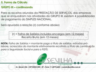 5. Forma de Cálculo GRUPO III – continuando Para as receitas oriundas da PRESTAÇÃO DE SERVIÇOS, das empresas que se enquadram nas atividades do GRUPO III, existem 4 possibilidades de pagamento do SIMPLES NACIONAL. Será apurada a relação (r) conforme abaixo: (r) =  Folha de Salários incluídos encargos (em 12 meses) Receita Bruta (em 12 meses)  NOTA:  Folha de Salários = montante pago a título de salários, retiradas pró-labore, acrescidos do montante efetivamente recolhido a título de contribuição para a Seguridade Social e para o FGTS.   