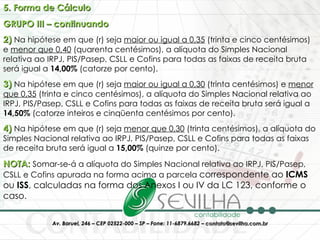 5. Forma de Cálculo GRUPO III – continuando 2)  Na hipótese em que (r) seja  maior ou igual a 0,35  (trinta e cinco centésimos) e  menor que 0,40  (quarenta centésimos), a alíquota do Simples Nacional relativa ao IRPJ, PIS/Pasep, CSLL e Cofins para todas as faixas de receita bruta será igual a  14,00%  (catorze por cento).  3)  Na hipótese em que (r) seja  maior ou igual a 0,30  (trinta centésimos) e  menor que 0,35  (trinta e cinco centésimos), a alíquota do Simples Nacional relativa ao IRPJ, PIS/Pasep, CSLL e Cofins para todas as faixas de receita bruta será igual a  14,50%  (catorze inteiros e cinqüenta centésimos por cento).  4)  Na hipótese em que (r) seja  menor que 0,30  (trinta centésimos), a alíquota do Simples Nacional relativa ao IRPJ, PIS/Pasep, CSLL e Cofins para todas as faixas de receita bruta será igual a  15,00%  (quinze por cento).  NOTA:  Somar-se-á a alíquota do Simples Nacional relativa ao IRPJ, PIS/Pasep, CSLL e Cofins apurada na forma acima a parcela  correspondente ao  ICMS  ou  ISS , calculadas na forma dos Anexos I ou IV da LC 123, conforme o caso. 