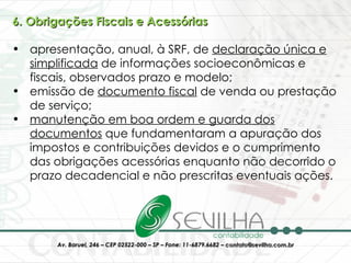 6. Obrigações Fiscais e Acessórias apresentação, anual, à SRF, de  declaração única e simplificada  de informações socioeconômicas e fiscais, observados prazo e modelo;  emissão de  documento fiscal  de venda ou prestação de serviço;  manutenção em boa ordem e guarda dos documentos  que fundamentaram a apuração dos impostos e contribuições devidos e o cumprimento das obrigações acessórias enquanto não decorrido o prazo decadencial e não prescritas eventuais ações. 
