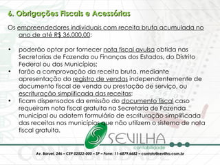 6. Obrigações Fiscais e Acessórias Os  empreendedores individuais com receita bruta acumulada no ano de até R$ 36.000,00 :  poderão optar por fornecer  nota fiscal avulsa  obtida nas Secretarias de Fazenda ou Finanças dos Estados, do Distrito Federal ou dos Municípios; farão a comprovação da receita bruta, mediante apresentação do  registro de vendas  independentemente de documento fiscal de venda ou prestação de serviço, ou  escrituração simplificada das receitas ;  ficam dispensados da emissão do  documento fiscal  caso requeiram nota fiscal gratuita na Secretaria de Fazenda municipal ou adotem formulário de escrituração simplificada das receitas nos municípios que não utilizem o sistema de nota fiscal gratuita. 