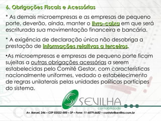 6. Obrigações Fiscais e Acessórias * As demais microempresas e as empresas de pequeno porte, deverão, ainda, manter o   livro-caixa   em que será escriturada sua movimentação financeira e bancária. * A exigência de declaração única não desobriga a prestação de  informações relativas a terceiros .  As microempresas e empresas de pequeno porte ficam sujeitas a  outras obrigações acessórias  a serem estabelecidas pelo Comitê Gestor, com características nacionalmente uniformes, vedado o estabelecimento de regras unilaterais pelas unidades políticas partícipes do sistema.  
