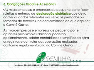 6. Obrigações Fiscais e Acessórias As microempresas e empresas de pequeno porte ficam sujeitas à entrega de  declaração eletrônica   que deva conter os dados referentes aos serviços prestados ou tomados de terceiros, na conformidade do que dispuser o Comitê Gestor.  As microempresas e empresas de pequeno porte optantes pelo Simples Nacional poderão, opcionalmente, adotar  contabilidade simplificada  para os registros e controles das operações realizadas, conforme regulamentação do Comitê Gestor.  