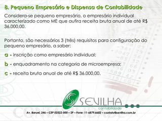 8. Pequeno Empresário e Dispensa de Contabilidade Considera-se pequeno empresário, o empresário individual caracterizado como ME que aufira receita bruta anual de até R$ 36.000,00. Portanto, são necessários 3 (três) requisitos para configuração do pequeno empresário, a saber:  a -  inscrição como empresário individual;  b -  enquadramento na categoria de microempresa;  c -  receita bruta anual de até R$ 36.000,00.  