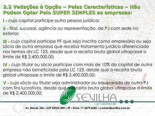 2.2 Vedações à Opção – Pelas Características – Não Podem Optar Pelo SUPER SIMPLES as empresas: I -  cujo capital participe outra pessoa jurídica;  II -  filial, sucursal, agência ou representação, de PJ com sede no exterior;  III -  cujo capital participe PF que seja inscrita como empresário ou seja sócia de outra empresa que receba tratamento jurídico diferenciado nos termos da LC 123, desde que a receita bruta global ultrapasse o limite de R$ 2.400.000,00;  IV -  cujo titular ou sócio participe com mais de 10% do capital de outra empresa não beneficiada pela LC 123, desde que a receita bruta global ultrapasse o limite de R$ 2.400.000,00;  V -  cujo sócio ou titular seja administrador ou equiparado de outra PJ com fins lucrativos, desde que a receita bruta global ultrapasse o limite de R$ 2.400.000,00;  