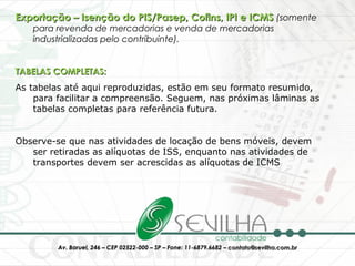 Exportação – Isenção do PIS/Pasep, Cofins, IPI e ICMS  (somente para revenda de mercadorias e venda de mercadorias industrializadas pelo contribuinte). TABELAS COMPLETAS: As tabelas até aqui reproduzidas, estão em seu formato resumido, para facilitar a compreensão. Seguem, nas próximas lâminas as tabelas completas para referência futura. Observe-se que nas atividades de locação de bens móveis, devem ser retiradas as alíquotas de ISS, enquanto nas atividades de transportes devem ser acrescidas as alíquotas de ICMS 