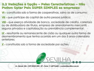 2.2 Vedações à Opção – Pelas Características – Não Podem Optar Pelo SUPER SIMPLES as empresas: VI -  constituída sob a forma de cooperativas, salvo as de consumo;  VII -  que participe do capital de outra pessoa jurídica;  VIII -  que exerça atividade de banco, sociedade de crédito, corretora ou de distribuidora de títulos, empresa de arrendamento mercantil, seguros privados e capitalização ou previdência complementar;  IX -  resultante ou remanescente de cisão ou qualquer outra forma de desmembramento que tenha ocorrido em um dos 5 anos-calendário anteriores;  X -  constituída sob a forma de sociedade por ações. 