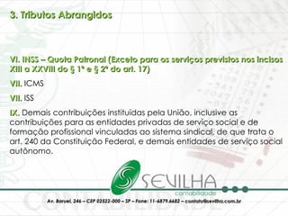 3. Tributos Abrangidos VI. INSS – Quota Patronal (Exceto para os serviços previstos nos incisos XIII a XXVIII do § 1º e § 2º do art. 17) VII.  ICMS VII.  ISS IX.  Demais contribuições instituídas pela União, inclusive as contribuições para as entidades privadas de serviço social e de formação profissional vinculadas ao sistema sindical, de que trata o art. 240 da Constituição Federal, e demais entidades de serviço social autônomo. 
