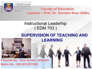 SUPERVISION OF TEACHING AND
LEARNING
Instructional Leaderhip
( EDM 703 )
Faculty of Education
Lecturer : Prof. Dr. Gurnam Kaur Sidhu
Prepared By : Noor Azreen Jalaludin
Matric No : (UB 2013557299)
 
