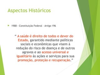 Aspectos Históricos
 1988 - Constituição Federal – Artigo 196
“ A saúde é direito de todos e dever do
Estado, garantido mediante políticas
sociais e econômicas que visem à
redução do risco de doença e de outros
agravos e ao acesso universal e
igualitário às ações e serviços para sua
promoção, proteção e recuperação.”
 