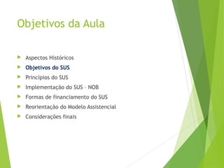 Objetivos da Aula
 Aspectos Históricos
 Objetivos do SUS
 Princípios do SUS
 Implementação do SUS – NOB
 Formas de financiamento do SUS
 Reorientação do Modelo Assistencial
 Considerações finais
 