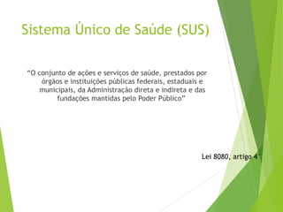 Sistema Único de Saúde (SUS)
“O conjunto de ações e serviços de saúde, prestados por
órgãos e instituições públicas federais, estaduais e
municipais, da Administração direta e indireta e das
fundações mantidas pelo Poder Público”
Lei 8080, artigo 4°
 