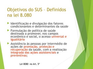 Objetivos do SUS – Definidos
na lei 8.080
 Identificação e divulgação dos fatores
condicionantes e determinantes da saúde
 Formulação de política de saúde
destinada a promover, nos campos
econômico e social, o acesso universal e
igualitário
 Assistência às pessoas por intermédio de
ações de promoção, proteção e
recuperação da saúde, com a realização
integrada das ações assistenciais e
preventivas;
Lei 8080 no Art. 5º
 