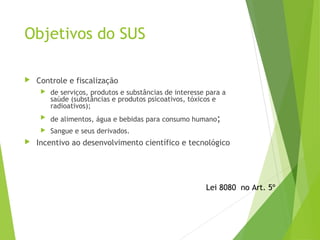Objetivos do SUS
 Controle e fiscalização
 de serviços, produtos e substâncias de interesse para a
saúde (substâncias e produtos psicoativos, tóxicos e
radioativos);
 de alimentos, água e bebidas para consumo humano;
 Sangue e seus derivados.
 Incentivo ao desenvolvimento científico e tecnológico
Lei 8080 no Art. 5º
 