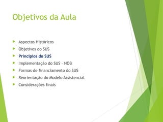 Objetivos da Aula
 Aspectos Históricos
 Objetivos do SUS
 Princípios do SUS
 Implementação do SUS – NOB
 Formas de financiamento do SUS
 Reorientação do Modelo Assistencial
 Considerações finais
 