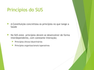 Princípios do SUS
 A Constituição concretizou os princípios no que tange a
Saúde
 No SUS estes princípios devem se desenvolver de forma
interdependente, com constante interação;
 Princípios éticos/doutrinários
 Princípios organizacionais/operativos
 