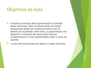 Objetivos da Aula
 O objetivo principal desta apresentação é compilar
dados relevantes sobre o Sistema Único de Saúde,
perpassando desde seu contexto histórico até os
dilemas da atualidade. Além disso, a apresentação visa
despertar o interesse dos alunos para leituras
complementares e mais aprofundadas sobre o tema em
questão.
 A aula está estruturada por tópicos a seguir descritos.
 
