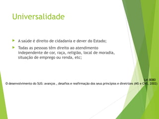 Universalidade
 A saúde é direito de cidadania e dever do Estado;
 Todas as pessoas têm direito ao atendimento
independente de cor, raça, religião, local de moradia,
situação de emprego ou renda, etc;
Lei 8080
O desenvolvimento do SUS: avanços , desafios e reafirmação dos seus princípios e diretrizes (MS e CNS, 2002)
 