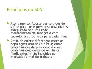Princípios do SUS
 Atendimento: Acesso aos serviços de
saúde públicos e privados conveniados;
assegurado por uma rede
hierarquizada de serviços e com
tecnologia apropriada para cada nível
 Deixa de existir diferenças entre as
populações urbanas e rurais; entre
contribuintes da previdência e não
contribuintes; deixa de existir os
“indigentes” (não incluídos no
mercado formal de trabalho)
 