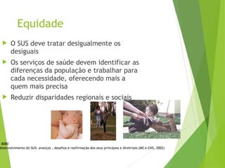 Equidade
 O SUS deve tratar desigualmente os
desiguais
 Os serviços de saúde devem identificar as
diferenças da população e trabalhar para
cada necessidade, oferecendo mais a
quem mais precisa
 Reduzir disparidades regionais e sociais
i 8080
desenvolvimento do SUS: avanços , desafios e reafirmação dos seus princípios e diretrizes (MS e CNS, 2002)
 