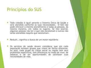 Princípios do SUS
 Todo cidadão é igual perante o Sistema Único de Saúde e
será atendido conforme as suas necessidades. O SUS não
pode oferecer o mesmo atendimento à todas as pessoas, da
mesma maneira, em todos os lugares. Se isto ocorrer,
algumas pessoas vão ter o que não necessitam e outras não
serão atendidas naquilo que necessitam.
 Reduzir...significa a busca de um maior equilíbrio
 Os serviços de saúde devem considerar que em cada
população existem grupos que vivem de forma diferente,
ou seja, cada grupo ou classe social ou região tem seus
problemas específicos, tem diferenças no modo de viver, de
adoecer e de ter oportunidades de satisfazer suas
necessidades de vida.
 