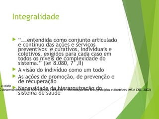 Integralidade
 “...entendida como conjunto articulado
e contínuo das ações e serviços
preventivos e curativos, individuais e
coletivos, exigidos para cada caso em
todos os níveis de complexidade do
sistema.” (lei 8.080, 7°,II)
 A visão do indivíduo como um todo
 As ações de promoção, de prevenção e
de recuperação
 Necessidade da hierarquização do
sistema de saúde
Lei 8080
O desenvolvimento do SUS: avanços , desafios e reafirmação dos seus princípios e diretrizes (MS e CNS, 2002)
 