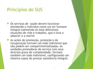 Princípios do SUS
 Os serviços de  saúde devem funcionar
atendendo o indivíduo como um ser humano
integral submetido às mais diferentes
situações de vida e trabalho, que o leva a
adoecer e a morrer
 As ações de promoção, proteção e de
recuperação formam um todo indivisível que
não podem ser compartimentalizadas. As
unidades prestadoras de serviço com seus
diversos graus de complexidade, formam
também um todo indivisível, configurando um
sistema capaz de prestar assistência integral.
 