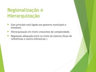 Regionalização e
Hierarquização
 Este principio está ligado aos gestores municipais e
estaduais.
 Hierarquização em níveis crescentes de complexidade.
 Regulação adequada entre os níveis do sistema (fluxo de
referências e contra-referencias )
 