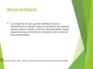 Resolubilidade
 É a exigência de que quando indivíduo buscar o
atendimento ou quando surgir um problema de impacto
coletivo sobre a saúde, o serviço correspondente esteja
capacitado para enfrentá-lo e resolvê-lo até o nível de
sua complexidade.
i 8080
desenvolvimento do SUS: avanços , desafios e reafirmação dos seus princípios e diretrizes (MS e CNS, 2002)
 