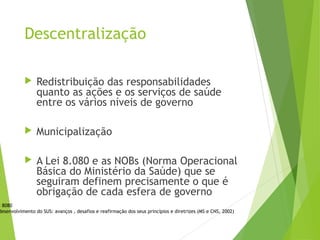 Descentralização
 Redistribuição das responsabilidades
quanto as ações e os serviços de saúde
entre os vários níveis de governo
 Municipalização
 A Lei 8.080 e as NOBs (Norma Operacional
Básica do Ministério da Saúde) que se
seguiram definem precisamente o que é
obrigação de cada esfera de governo
i 8080
desenvolvimento do SUS: avanços , desafios e reafirmação dos seus princípios e diretrizes (MS e CNS, 2002)
 