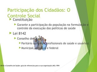 Participação dos Cidadãos: O
Controle Social
 Constituição
 Garante a participação da população na formulação e
controle da execução das políticas de saúde
 Lei 8142
 Conselho de Saúde
Paritário (gestores, profissionais de saúde e usuários)
Municipal, estadual e federal
i 8142 e Conselho de Saúde: guia de referencias para a sua organização (MS) 1994
 