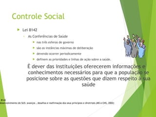 Controle Social
 Lei 8142
• As Conferências de Saúde
 nas três esferas de governo
 são as instâncias máximas de deliberação
 devendo ocorrer periodicamente
 definem as prioridades e linhas de ação sobre a saúde.
É dever das instituições oferecerem informações e
conhecimentos necessários para que a população se
posicione sobre as questões que dizem respeito à sua
saúde
i 8142
desenvolvimento do SUS: avanços , desafios e reafirmação dos seus princípios e diretrizes (MS e CNS, 2002)
 