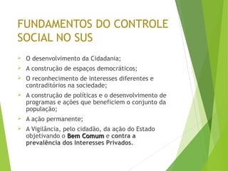 FUNDAMENTOS DO CONTROLE
SOCIAL NO SUS
 O desenvolvimento da Cidadania;
 A construção de espaços democráticos;
 O reconhecimento de interesses diferentes e
contraditórios na sociedade;
 A construção de políticas e o desenvolvimento de
programas e ações que beneficiem o conjunto da
população;
 A ação permanente;
 A Vigilância, pelo cidadão, da ação do Estado
objetivando o Bem ComumBem Comum e contra a
prevalência dos Interesses Privados.
 