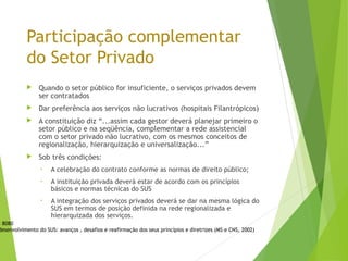 Participação complementar
do Setor Privado
 Quando o setor público for insuficiente, o serviços privados devem
ser contratados
 Dar preferência aos serviços não lucrativos (hospitais Filantrópicos)
 A constituição diz “...assim cada gestor deverá planejar primeiro o
setor público e na seqüência, complementar a rede assistencial
com o setor privado não lucrativo, com os mesmos conceitos de
regionalização, hierarquização e universalização...”
 Sob três condições:
• A celebração do contrato conforme as normas de direito público;
• A instituição privada deverá estar de acordo com os princípios
básicos e normas técnicas do SUS
• A integração dos serviços privados deverá se dar na mesma lógica do
SUS em termos de posição definida na rede regionalizada e
hierarquizada dos serviços.
i 8080
desenvolvimento do SUS: avanços , desafios e reafirmação dos seus princípios e diretrizes (MS e CNS, 2002)
 